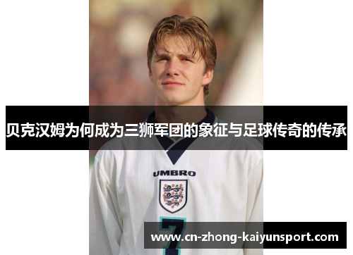 贝克汉姆为何成为三狮军团的象征与足球传奇的传承
