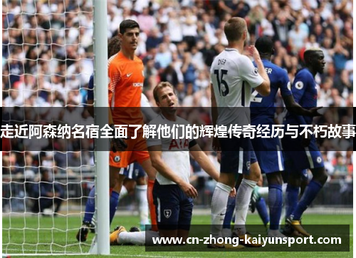 走近阿森纳名宿全面了解他们的辉煌传奇经历与不朽故事