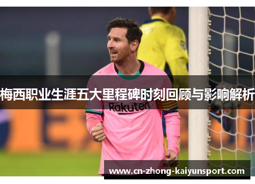 梅西职业生涯五大里程碑时刻回顾与影响解析 梅西职业生涯五大里程碑时刻回顾与影响解析