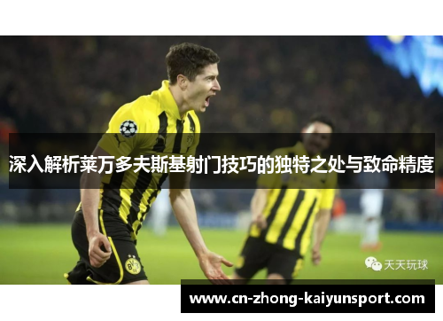 深入解析莱万多夫斯基射门技巧的独特之处与致命精度