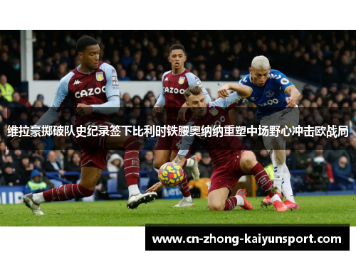 维拉豪掷破队史纪录签下比利时铁腰奥纳纳重塑中场野心冲击欧战局