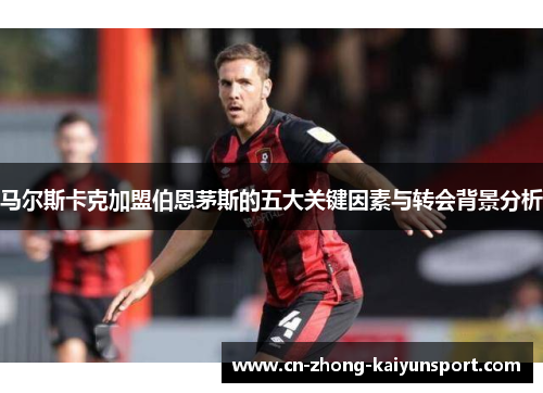 马尔斯卡克加盟伯恩茅斯的五大关键因素与转会背景分析 马尔斯卡克加盟伯恩茅斯的五大关键因素与转会背景分析